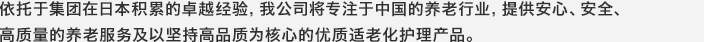 依托于集团在日本积累的卓越经验，我公司将专注于中国的养老行业，提供安心、安全、高质量的养老服务及以坚持高品质为核心的优质适老化护理产品。